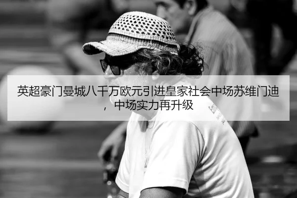 英超豪门曼城八千万欧元引进皇家社会中场苏维门迪，中场实力再升级