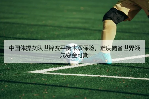 中国体操女队世锦赛平衡木双保险，难度储备世界领先夺金可期